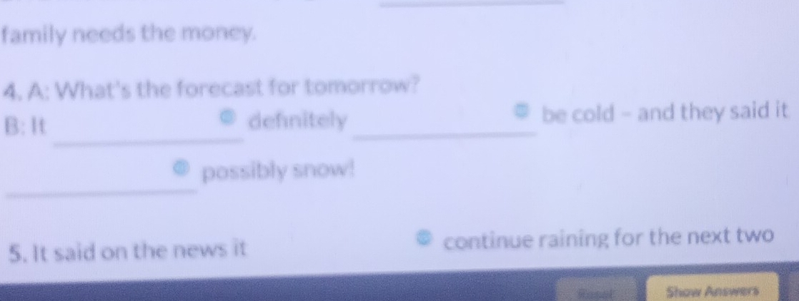 family needs the money. 
4. A: What's the forecast for tomorrow? 
_ 
B: It defnitely _be cold - and they said it 
_ 
possibly snow! 
5. It said on the news it continue raining for the next two 
Roned Show Answers