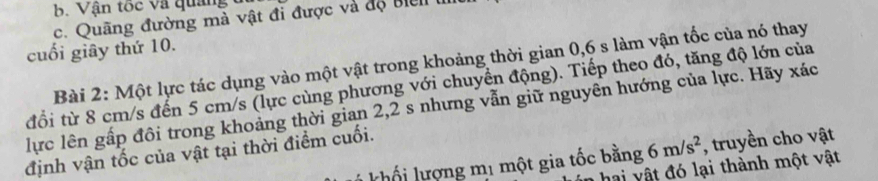 Vận tốc và quảng 
c. Quãng đường mà vật đi được và độ bic 
cuối giây thứ 10. 
Bài 2: Một lực tác dụng vào một vật trong khoảng thời gian 0,6 s làm vận tốc của nó thay 
đổi từ 8 cm/s đến 5 cm/s (lực cùng phương với chuyển động). Tiếp theo đó, tăng độ lớn của 
lực lên gấp đôi trong khoảng thời gian 2, 2 s nhưng vẫn giữ nguyên hướng của lực. Hãy xác 
định vận tốc của vật tại thời điểm cuối. 
khối lượng mị một gia tốc bằng 6m/s^2 , truyền cho vật 
hai vật đó lại thành một vật