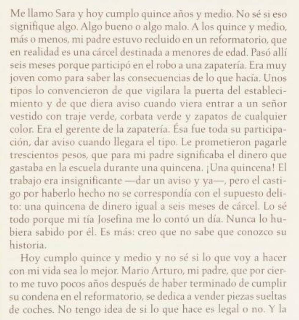 Me llamo Sara y hoy cumplo quince años y medio. No sé si eso
signifique algo. Algo bueno o algo malo. A los quince y medio,
más o menos, mi padre estuvo recluido en un reformatorio, que
en realidad es una cárcel destinada a menores de edad. Pasó allí
seis meses porque participó en el robo a una zapatería. Era muy
joven como para saber las consecuencias de lo que hacía. Unos
tipos lo convencieron de que vigilara la puerta del estableci-
miento y de que diera aviso cuando viera entrar a un señor
vestido con traje verde, corbata verde y zapatos de cualquier
color. Era el gerente de la zapatería. Ésa fue toda su participa-
ción, dar aviso cuando llegara el tipo. Le prometieron pagarle
trescientos pesos, que para mi padre significaba el dinero que
gastaba en la escuela durante una quincena. ¡Una quincena! El
trabajo era insignificante —dar un aviso y ya—, pero el casti-
g° por haberlo hecho no se correspondía con el supuesto deli-
to: una quincena de dinero igual a seis meses de cárcel. Lo sé
todo porque mi tía Josefina me lo contó un día. Nunca lo hu-
biera sabido por él. Es más: creo que no sabe que conozco su
historia.
Hoy cumplo quince y medio y no sé si lo que voy a hacer
con mi vida sea lo mejor. Mario Arturo, mi padre, que por cier-
to me tuvo pocos años después de haber terminado de cumplir
su condena en el reformatorio, se dedica a vender piezas sueltas
de coches. No tengo idea de si lo que hace es legal o no. Y la