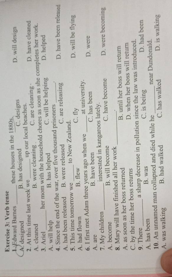 Verb tense
1. Edward Barnes _these houses in the 1880s.
A. designed B. has designed C. designs D. will design
2. At this time last week we up our local beaches.
A. cleaned B. were cleaning C. are cleaning D. have cleaned
3. Ariel _her mom with the household chores as soon as she completes her work.
A. will help B. has helped C. will be helping D. helped
4. Since the end of the war, over five thousand prisoners_
A. had been released B. were released C. are releasing D. have been released
5. This time tomorrow we _to New Zealand. D. will be flying
A. had flown B. flew C. fly
6. I first met Adam three years ago when we _at university.
A. are B. have been C. has been
D. were
7. My children _interested in kangaroos lately.
A. become B. will become C. have become D. were becoming
8. Mary will have finished all her work_
.
A. as soon as her boss returned B. until her boss will return
C. by the time her boss returns D. when her boss will return
9. There_ a sharp decrease in pollution since the law was introduced.
A. has been B. was C. is being D. had been
10. An unnamed man collapsed and died while he _near Dundonald.
A. was walking B. had walked C. has walked D. is walking