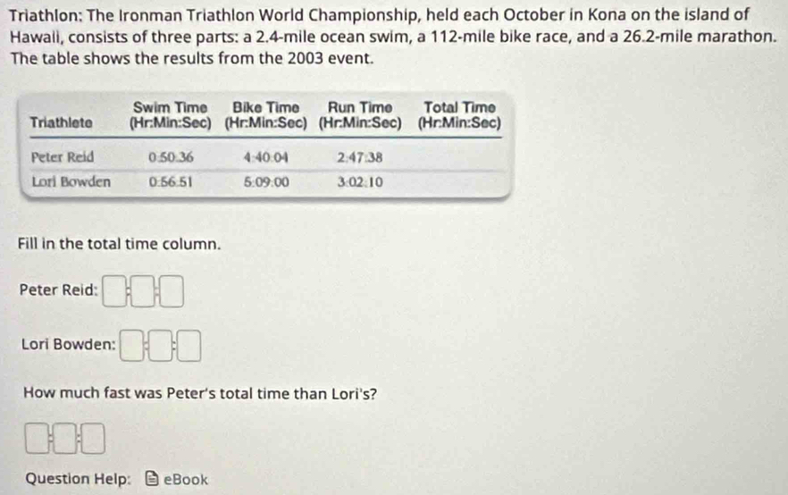 Triathlon: The Ironman Triathlon World Championship, held each October in Kona on the island of 
Hawali, consists of three parts: a 2.4-mile ocean swim, a 112-mile bike race, and a 26.2-mile marathon. 
The table shows the results from the 2003 event. 
Fill in the total time column. 
Peter Reid: □; □; □
Lori Bowden: □ :□ :□ 
How much fast was Peter's total time than Lori's?
□;□ ;□ 
Question Help: eBook