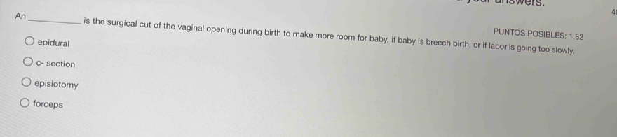 nswers.
4
PUNTOS POSIBLES: 1.82
An_ is the surgical cut of the vaginal opening during birth to make more room for baby, if baby is breech birth, or if labor is going too slowly.
epidural
c- section
episiotomy
forceps