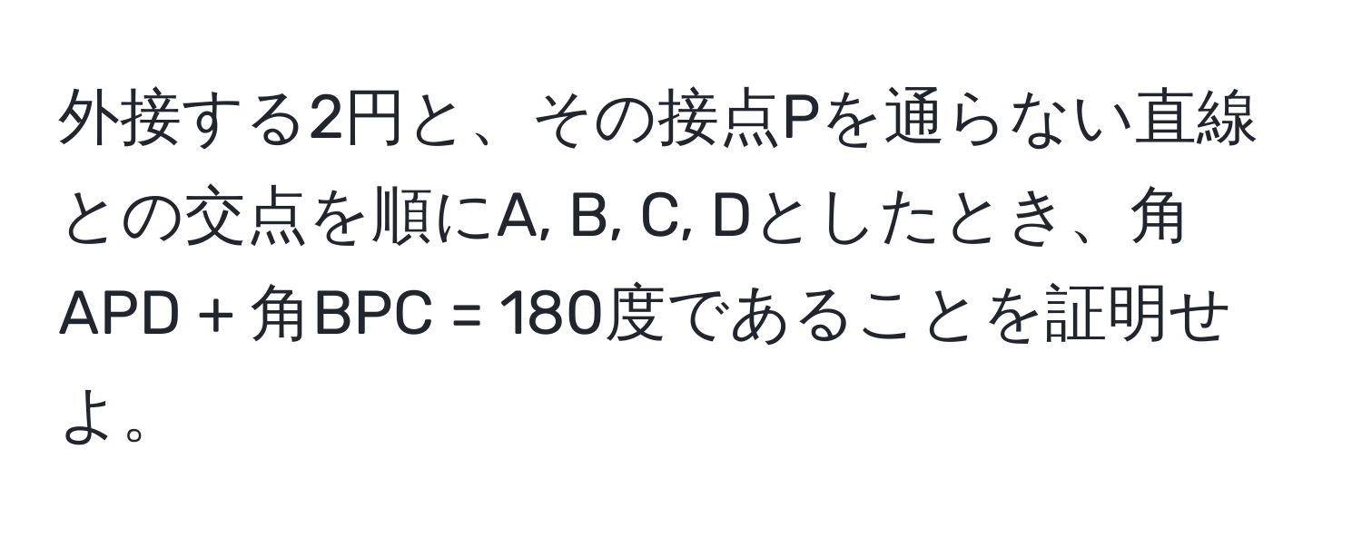 外接する2円と、その接点Pを通らない直線との交点を順にA, B, C, Dとしたとき、角APD + 角BPC = 180度であることを証明せよ。