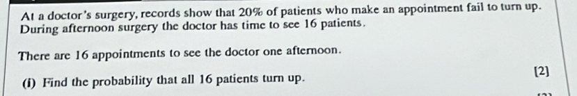 At a doctor's surgery, records show that 20% of patients who make an appointment fail to turn up. 
During afternoon surgery the doctor has time to see 16 patients. 
There are 16 appointments to see the doctor one afternoon. 
[2] 
(i) Find the probability that all 16 patients turn up.