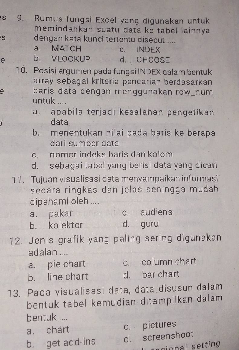 Rumus fungsi Excel yang digunakan untuk
memindahkan suatu data ke tabel lainnya
dengan kata kunci tertentu disebut ....
a. MATCH c. INDEX
e b. VLOOKUP d. CHOOSE
10. Posisi argumen pada fungsi INDEX dalam bentuk
array sebagai kriteria pencarian berdasarkan
a baris data dengan menggunakan row_num
untuk ....
a. apabila terjadi kesalahan pengetikan
data
b. menentukan nilai pada baris ke berapa
dari sumber data
c. nomor indeks baris dan kolom
d. sebagai tabel yang berisi data yang dicari
11. Tujuan visualisasi data menyampaikan informasi
secara ringkas dan jelas sehingga mudah 
dipahami oleh ....
a. pakar c. audiens
b. kolektor d. guru
12. Jenis grafik yang paling sering digunakan
adalah ....
a. pie chart c. column chart
b. line chart d. bar chart
13. Pada visualisasi data, data disusun dalam
bentuk tabel kemudian ditampilkan dalam
bentuk ....
a. chart c. pictures
b. get add-ins d. screenshoot
agional setting