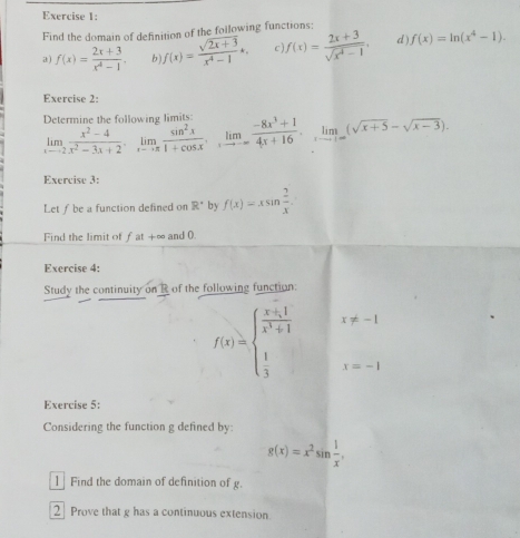 Find the domain of definition of the foilowing functions: 
a) f(x)= (2x+3)/x^4-1 , b f(x)= (sqrt(2x+3))/x^4-1 k. c f(x)= (2x+3)/sqrt(x^4-1) , d f(x)=ln (x^4-1). 
Exercise 2: 
Determine the following limits limlimits _xto 2 (x^2-4)/x^2-3x+2 , limlimits _xto x sin^2x/1+cos x , limlimits _xto -∈fty  (-8x^3+1)/4x+16 , limlimits _xto ∈fty (sqrt(x+5)-sqrt(x-3)). 
Exercise 3: 
Let ƒ be a function defined on R° by f(x)=xsin  2/x . 
Find the limit of f at +∞ and 0. 
Exercise 4: 
Study the continuity on R of the following function:
f(x)=beginarrayl  (x+1)/x^3+1   1/3 endarray. x!= -1
x=-1
Exercise 5: 
Considering the function g defined by
g(x)=x^2sin  1/x , 
1 Find the domain of definition of g. 
2 Prove that g has a continuous extension