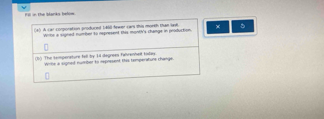 Fill in the blanks below. 
(a) A car corporation produced 1460 fewer cars this month than last. × 5 
Write a signed number to represent this month's change in production. 
(b) The temperature fell by 14 degrees Fahrenheit today. 
Write a signed number to represent this temperature change.