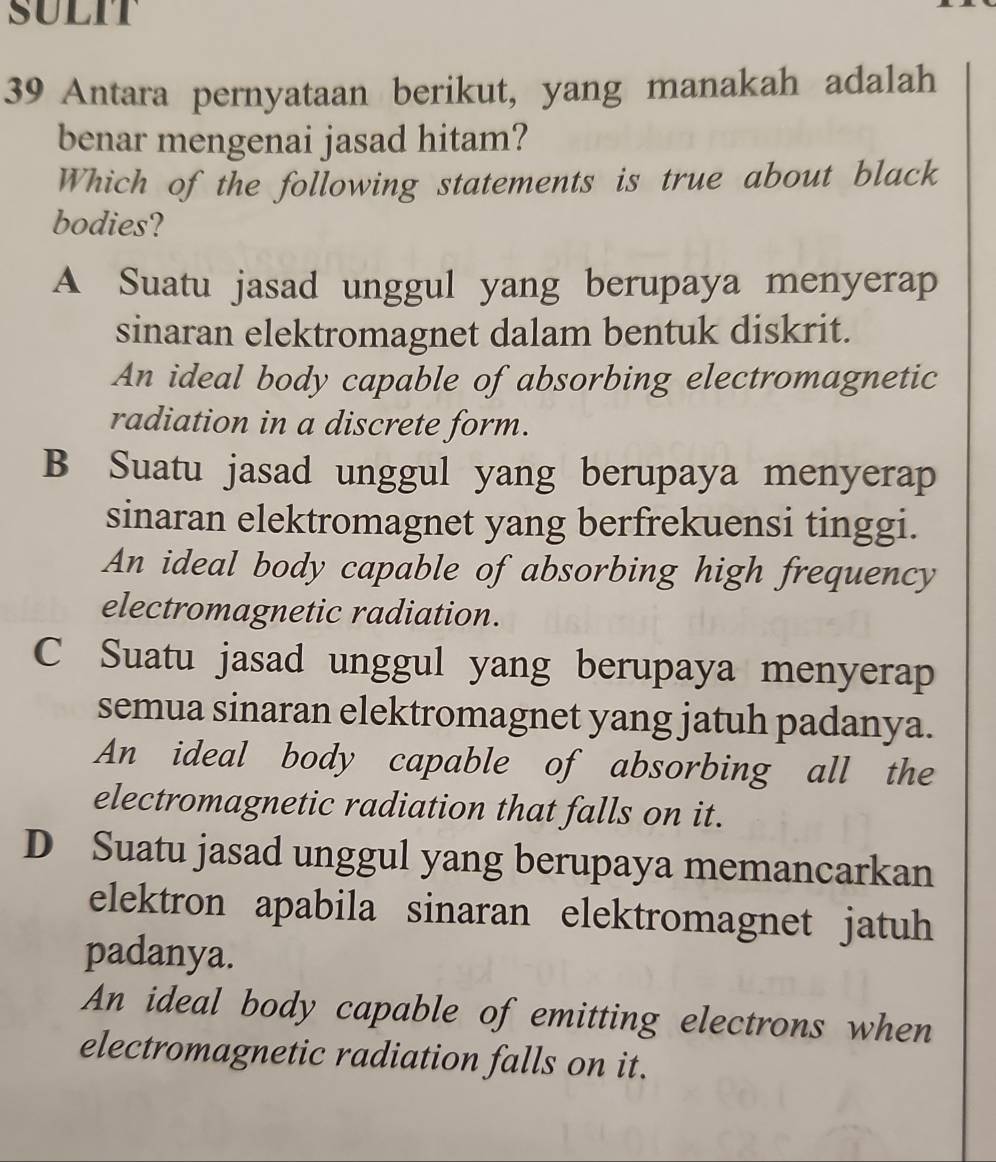 SULIT
39 Antara pernyataan berikut, yang manakah adalah
benar mengenai jasad hitam?
Which of the following statements is true about black
bodies?
A Suatu jasad unggul yang berupaya menyerap
sinaran elektromagnet dalam bentuk diskrit.
An ideal body capable of absorbing electromagnetic
radiation in a discrete form.
B Suatu jasad unggul yang berupaya menyerap
sinaran elektromagnet yang berfrekuensi tinggi.
An ideal body capable of absorbing high frequency
electromagnetic radiation.
C Suatu jasad unggul yang berupaya menyerap
semua sinaran elektromagnet yang jatuh padanya.
An ideal body capable of absorbing all the
electromagnetic radiation that falls on it.
D Suatu jasad unggul yang berupaya memancarkan
elektron apabila sinaran elektromagnet jatuh
padanya.
An ideal body capable of emitting electrons when
electromagnetic radiation falls on it.