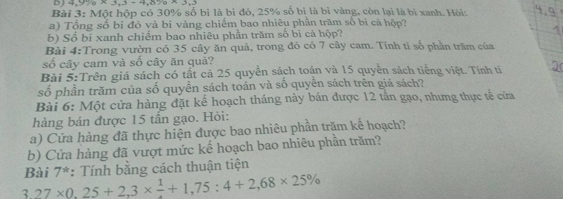 4,9% * 3, 3-4, 8% * 3,3
Bài 3: Một hộp có 30% số bi là bi đỏ, 25% số bị là bỉ vàng, còn lại là bi xanh. Hỏi: 
a) Tổng số bi đỏ và bi vàng chiếm bao nhiêu phần trăm số bi cả hộp? 
b) Số bi xanh chiếm bao nhiêu phần trăm số bi cả hộp? 
Bài 4:Trong vườn có 35 cây ăn quả, trong đó có 7 cây cam. Tính tỉ số phần trăm của 
số cây cam và số cây ăn quả? 
Bài 5:Trên giá sách có tất cả 25 quyền sách toán và 15 quyền sách tiếng việt. Tính tỉ 
số phần trăm của số quyền sách toán và số quyền sách trên giá sách? 
Bài 6: Một cửa hàng đặt kế hoạch tháng này bán được 12 tấn gạo, nhưng thực tế cửa 
hàng bán được 15 tấn gạo. Hỏi: 
a) Cửa hàng đã thực hiện được bao nhiêu phần trăm kế hoạch? 
b) Cửa hàng đã vượt mức kế hoạch bao nhiêu phần trăm? 
Bài 7*: Tính bằng cách thuận tiện
3,27* 0,25+2,3*  1/4 +1,75:4+2,68* 25%