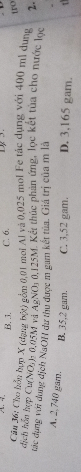 4. C. 6.
B. 3.
tro
Câu 36: Cho hỗn hợp X (dạng bột) gồm 0,01 mol Al và 0,025 mol Fe tác dụng với 400 ml dung
2.
dịch hỗn hợp Cu(NO_3) 2 0,05M và A AgNO_30,125M. Kết thúc phản ứng, lọc kết tủa cho nước lọc
tác dụng với dung dịch NaOH dư thu được m gam kết tủa. Giá trị của m là
A. 2,740 gam. B. 35,2 gam.
C. 3,52 gam. D. 3,165 gam.
t