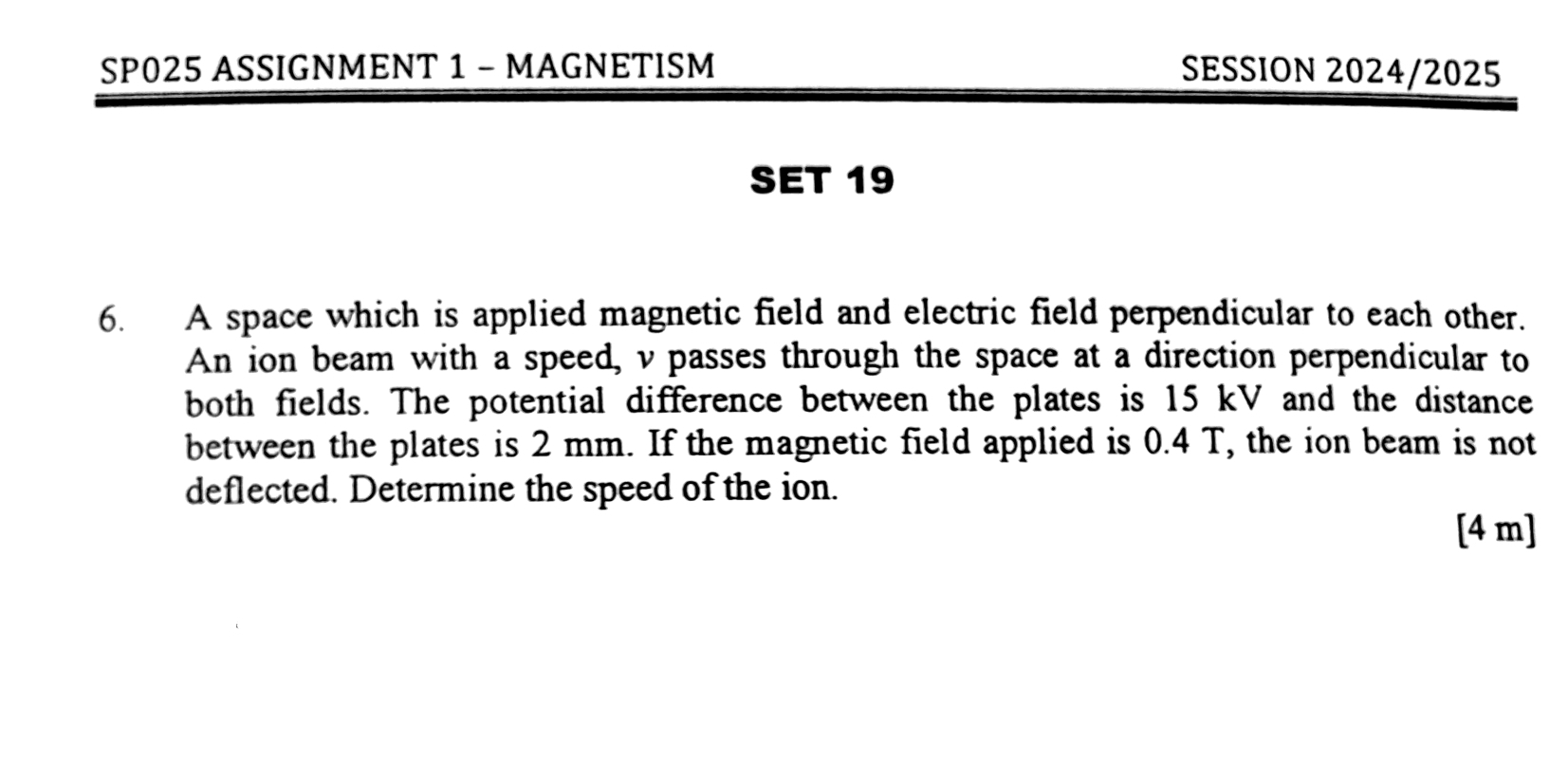 SP025 ASSIGNMENT 1 - MAGNETISM SESSION 2024/2025 
SET 19 
6. A space which is applied magnetic field and electric field perpendicular to each other. 
An ion beam with a speed, v passes through the space at a direction perpendicular to 
both fields. The potential difference between the plates is 15 kV and the distance 
between the plates is 2 mm. If the magnetic field applied is 0.4 T, the ion beam is not 
deflected. Determine the speed of the ion. 
[ 4 m ]