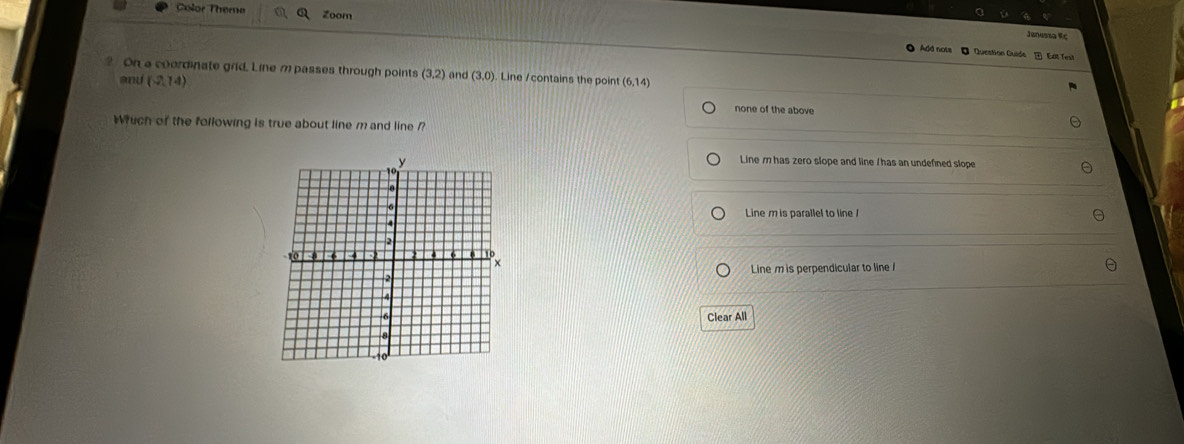 Color Theme Zoom
Jenessa Kc
● Add nots ● Question Guide Eat Test
On a coordinate grid. Line m passes through points (3,2) and (3,0). Line /contains the point (6,14)
and (2,74) none of the above
Whuch of the following is true about line mand line ?
Line m has zero slope and line / has an undefined slope
Line m is parallel to line /
Line m is perpendicular to line 
Clear All