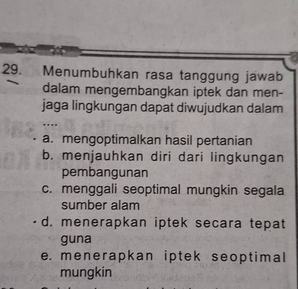 Menumbuhkan rasa tanggung jawab
dalam mengembangkan iptek dan men-
jaga lingkungan dapat diwujudkan dalam
a. mengoptimalkan hasil pertanian
b. menjauhkan diri dari lingkungan
pembangunan
c. menggali seoptimal mungkin segala
sumber alam
d. menerapkan iptek secara tepat
guna
e. menerapkan iptek seoptimal
mungkin