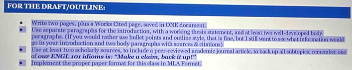 FOR THE DRAFT/OUTLINE: 
Write two pages, plus a Works Cited page, saved in ONE document. 
Use separate paragraphs for the introduction, with a working thesis statement, and at least two well-developed body 
paragraphs. (If you would rather use bullet points and outline style, that is fine, but I still want to see what information would 
go in your introduction and two body paragraphs with sources & citations) 
Use at least two scholarly sources, to include a peer-reviewed academic journal article, to back up all subtopics; remember one 
of our ENGL 101 idioms is: “Make a claim, back it up!” 
Implement the proper paper format for this class in MLA Format.