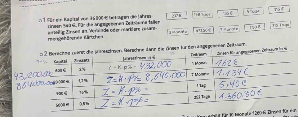 ○1 Für ein Kapital von 36000€ betragen die Jahres- 237€ 158 Tage 135 €£ 5 Tage 315 C
zinsen 540€. Für die angegebenen Zeiträume fallen
anteilig Zinsen an. Verbinde oder markiere zusam- 7 Monate 7,50€ 315 Tage
mengehörende Kärtchen. 3 Monate 472,50€
n für den angegebenen Zeitraum.
em erhält für 10 Monaten