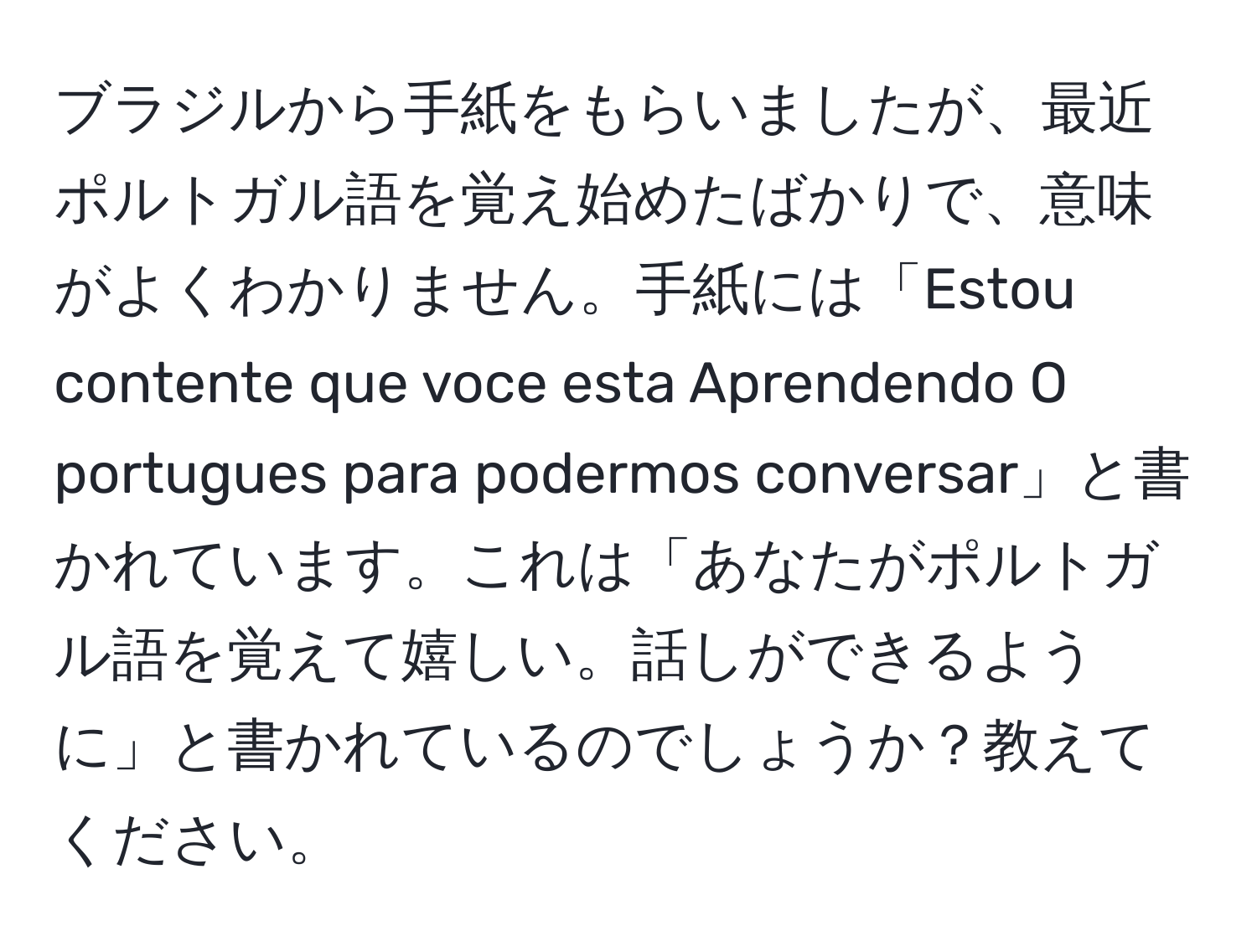 ブラジルから手紙をもらいましたが、最近ポルトガル語を覚え始めたばかりで、意味がよくわかりません。手紙には「Estou contente que voce esta Aprendendo O portugues para podermos conversar」と書かれています。これは「あなたがポルトガル語を覚えて嬉しい。話しができるように」と書かれているのでしょうか？教えてください。