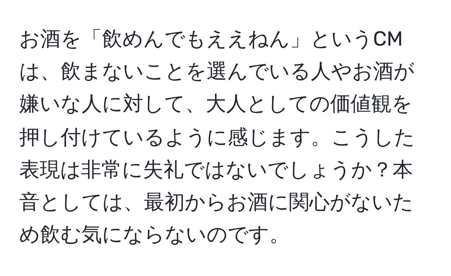 お酒を「飲めんでもええねん」というCMは、飲まないことを選んでいる人やお酒が嫌いな人に対して、大人としての価値観を押し付けているように感じます。こうした表現は非常に失礼ではないでしょうか？本音としては、最初からお酒に関心がないため飲む気にならないのです。