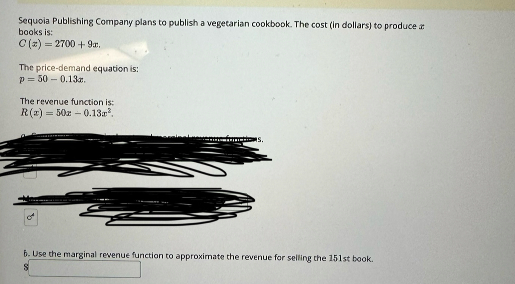 Sequoia Publishing Company plans to publish a vegetarian cookbook. The cost (in dollars) to produce x
books is:
C(x)=2700+9x. 
The price-demand equation is:
p=50-0.13x. 
The revenue function is:
R(x)=50x-0.13x^2.
sigma^4
6. Use the marginal revenue function to approximate the revenue for selling the 151st book.
$