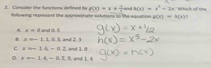 Consider the functions defined by g(x)=x+ 1/2  and h(x)=x^3-2x Which of the
following represent the approximate solutions to the equation g(x)=h(x) 7
A. x=0 and 0. 5
B. x=-1.1, 0.3 and 2. 3
C x=-1.6, -0.2 , and 1. 8
D. x=-1.4, -0.5, 0 , and 1. 4