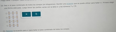 Sea w el peso combinado de todos los conejos (en kilogramos). Escribir una ecuación que se pueda utilizar para hallar w. Primero elegir 
una forma adecuada. Luego llenar las casillas vacías con la letra w y los números 3 y 2.8.
□ +□ -□ × 5
□ -□ -□
□ * □ =□
□ +□ =□
(b) Resohver la ecuación para w para hallar el peso combinado de todos los conejos.