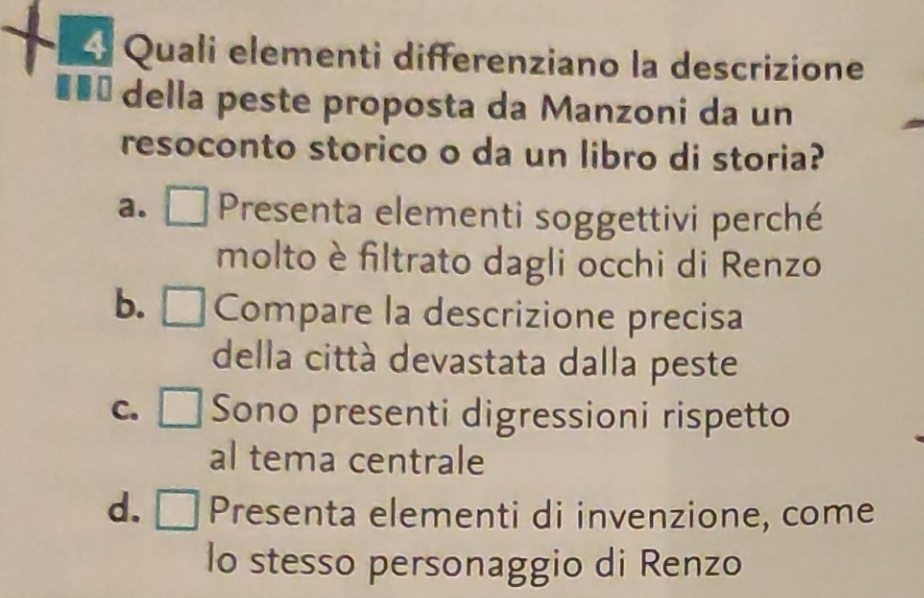 Quali elementi differenziano la descrizione
*** della peste proposta da Manzoni da un
resoconto storico o da un libro di storia?
a. □ Presenta elementi soggettivi perché
molto è filtrato dagli occhi di Renzo
b. Compare la descrizione precisa
della città devastata dalla peste
C. □ Sono presenti digressioni rispetto
al tema centrale
d. □ Presenta elementi di invenzione, come
lo stesso personaggio di Renzo