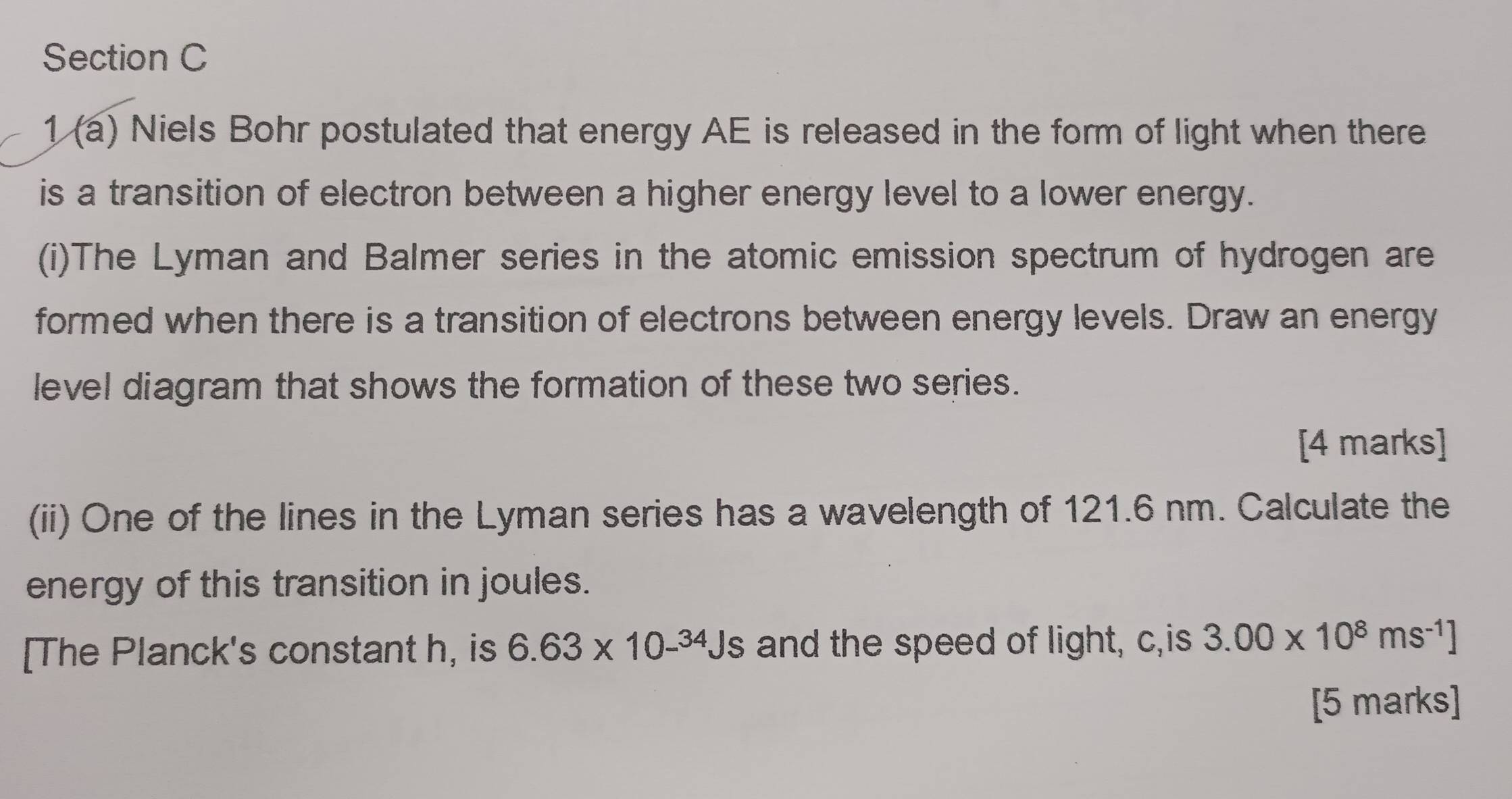 1 (a) Niels Bohr postulated that energy AE is released in the form of light when there 
is a transition of electron between a higher energy level to a lower energy. 
(i)The Lyman and Balmer series in the atomic emission spectrum of hydrogen are 
formed when there is a transition of electrons between energy levels. Draw an energy 
level diagram that shows the formation of these two series. 
[4 marks] 
(ii) One of the lines in the Lyman series has a wavelength of 121.6 nm. Calculate the 
energy of this transition in joules. 
[The Planck's constant h, is 6.63* 10-^34Js and the speed of light, c,is 3.00* 10^8ms^(-1)]
[5 marks]