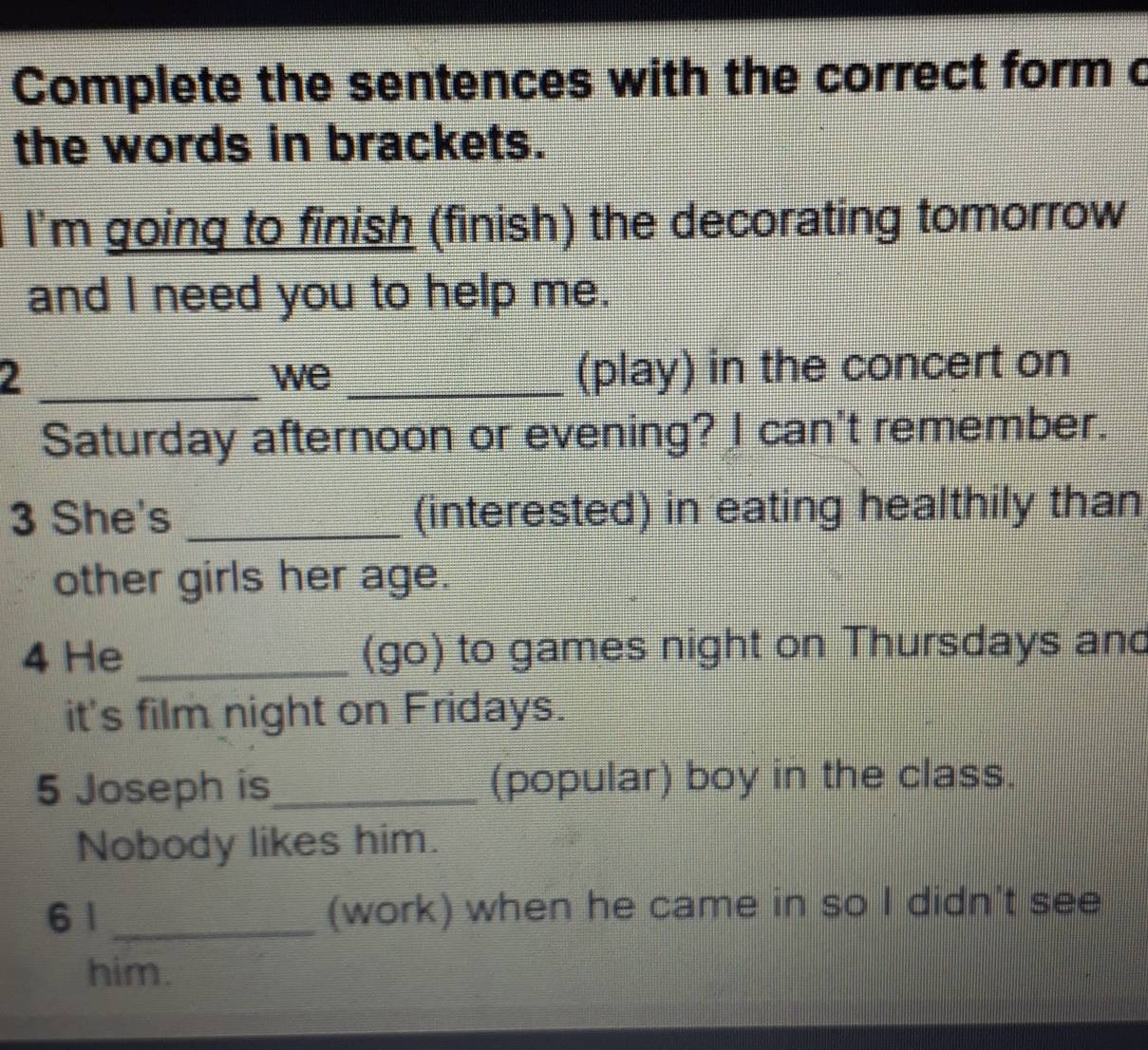 Complete the sentences with the correct form c 
the words in brackets. 
I'm going to finish (finish) the decorating tomorrow 
and I need you to help me. 
2 __(play) in the concert on 
we 
Saturday afternoon or evening? I can't remember. 
3 She's _(interested) in eating healthily than 
other girls her age. 
4 He _(go) to games night on Thursdays and 
it's film night on Fridays. 
5 Joseph is_ (popular) boy in the class. 
Nobody likes him. 
6 1 _(work) when he came in so I didn't see 
him.