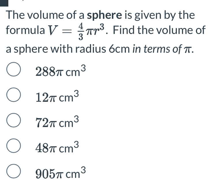 The volume of a sphere is given by the
formula V= 4/3 π r^3. Find the volume of
a sphere with radius 6cm in terms of π.
288π cm^3
12π cm^3
72π cm^3
48π cm^3
905π cm^3