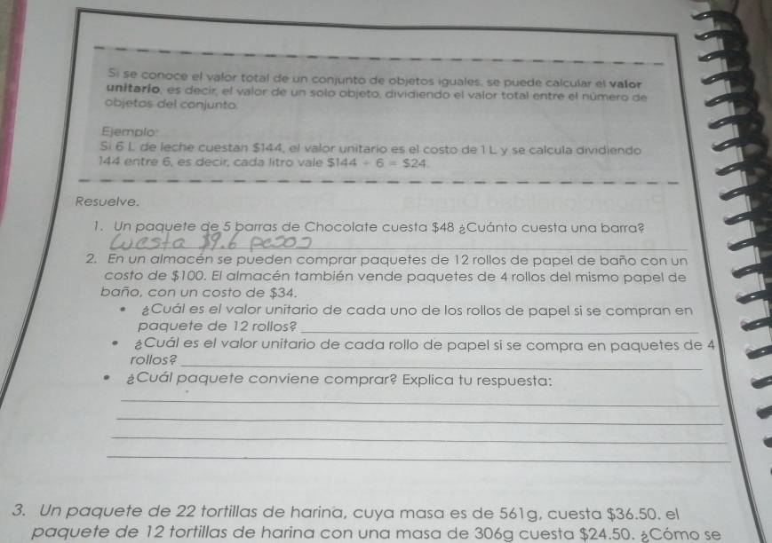 Si se conoce el valor total de un conjunto de objetos iguales, se puede calcular el valor 
unitarío, es decir, el valor de un solo objeto, dividiendo el valor total entre el número de 
objetas del conjunto. 
Ejemplo 
Si 6 l. de leche cuestan $144, el valor unitario es el costo de 1 L y se calcula dividiendo
144 entre 6, es decir, cada litro vale $144/ 6=$24
Resuelve. 
1. Un paquete de 5 barras de Chocolate cuesta $48 ¿Cuánto cuesta una barra? 
_ 
2. En un almacén se pueden comprar paquetes de 12 rollos de papel de baño con un 
costo de $100. El almacén también vende paquetes de 4 rollos del mismo papel de 
baño, con un costo de $34. 
¿Cuál es el valor unitario de cada uno de los rollos de papel si se compran en 
paquete de 12 rollos?_ 
¿Cuál es el valor unitario de cada rollo de papel si se compra en paquetes de 4
rollos?_ 
¿Cuál paquete conviene comprar? Explica tu respuesta: 
_ 
_ 
_ 
_ 
3. Un paquete de 22 tortillas de harina, cuya masa es de 561g, cuesta $36.50. el 
paquete de 12 tortillas de harina con una masa de 306g cuesta $24.50. ¿Cómo se