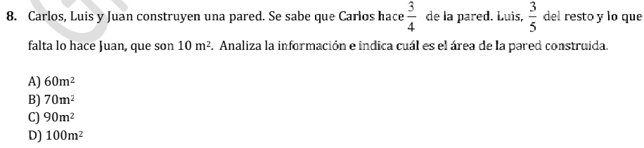 Carlos, Luis y Juan construyen una pared. Se sabe que Carlos hace  3/4  de la pared. Luis,  3/5  del resto y lo que
falta lo hace Juan, que son 10m^2. Analiza la información e indica cuál es el área de la pared construida.
A) 60m^2
B) 70m^2
C) 90m^2
D) 100m^2