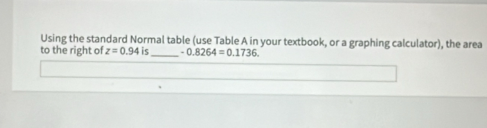 Using the standard Normal table (use Table A in your textbook, or a graphing calculator), the area 
to the right of z=0.94 is_ -0.8264=0.1736.