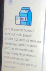 A milk carton holds 2
liters of milk. Josiah 
drinks 0.2 liters of milk on 
weekdays and 0.4 liters
per day on weekends. 
How many days does a 
milk carton last for 
Josiah, if he opened it on 
Tuesday?