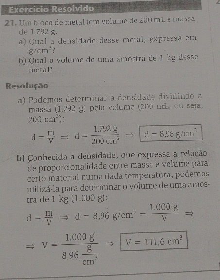 Exercício Resolvido 
21. Um bloco de metal tem volume de 200 mL e massa 
de 1.792 g. 
a) Qual a densidade desse metal, expressa em
g/cm^3 2 
b) Qual o volume de uma amostra de 1 kg desse 
metal? 
Resolução 
a) Podemos determinar a densidade dividindo a 
massa (1.792 g) pelo volume (200 mL, ou seja,
200cm^3).
d= m/V Rightarrow d= (1.792g)/200cm^3  d=8,96g/cm^3
b) Conhecida a densidade, que expressa a relação 
de proporcionalidade entre massa e volume para 
certo material numa dada temperatura, podemos 
utilizá-la para determinar o volume de uma amos- 
tra de 1kg(1.000g) :
d= m/V Rightarrow d=8,96g/cm^3= (1.000g)/V 
V=frac 1,000g8,96 g/cm^3  V=111,6cm^3