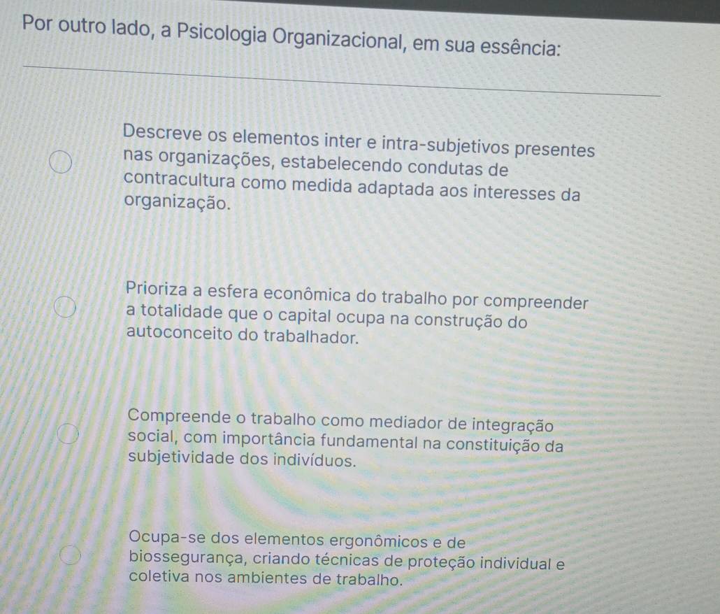 Por outro lado, a Psicologia Organizacional, em sua essência:
Descreve os elementos inter e intra-subjetivos presentes
nas organizações, estabelecendo condutas de
contracultura como medida adaptada aos interesses da
organização.
Prioriza a esfera econômica do trabalho por compreender
a totalidade que o capital ocupa na construção do
autoconceito do trabalhador.
Compreende o trabalho como mediador de integração
social, com importância fundamental na constituição da
subjetividade dos indivíduos.
Ocupa-se dos elementos ergonômicos e de
biossegurança, criando técnicas de proteção individual e
coletiva nos ambientes de trabalho.