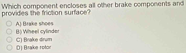 Which component encloses all other brake components and
provides the friction surface?
A) Brake shoes
B) Wheel cylinder
C) Brake drum
D) Brake rotor