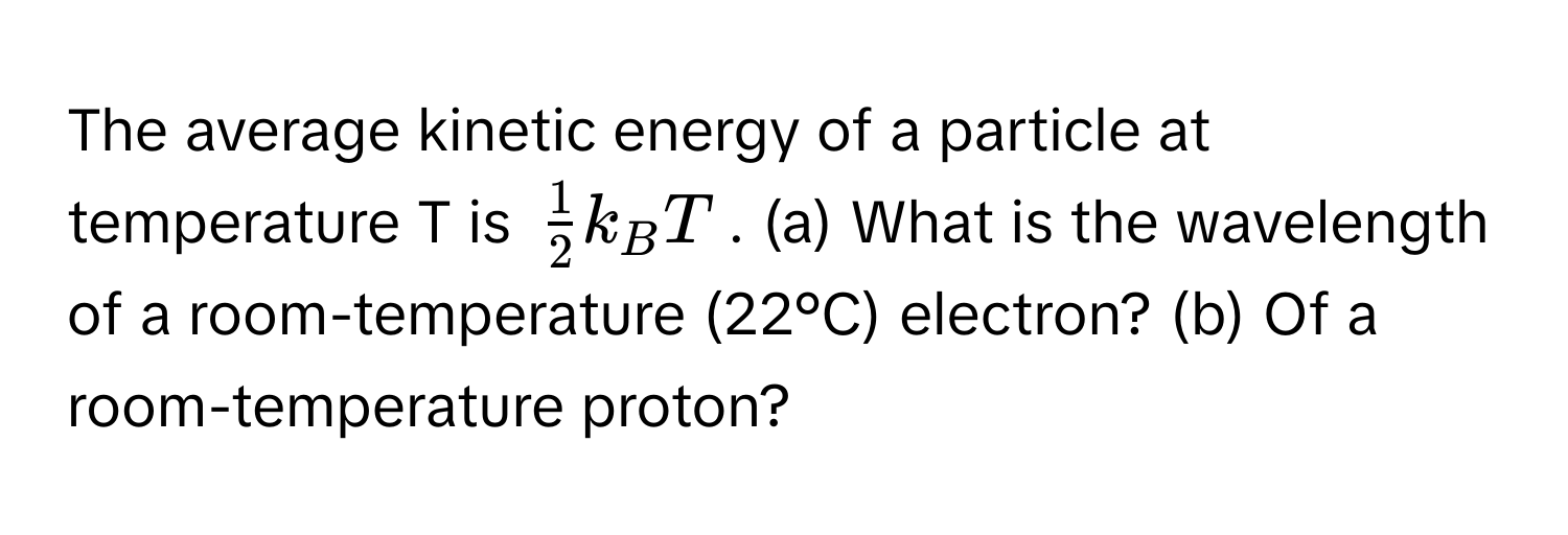 The average kinetic energy of a particle at temperature T is $ 1/2 k_BT$. (a) What is the wavelength of a room-temperature (22°C) electron? (b) Of a room-temperature proton?