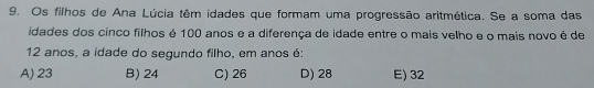 Os filhos de Ana Lúcia têm idades que formam uma progressão aritmética. Se a soma das
idades dos cinco filhos é 100 anos e a diferença de idade entre o mais velho e o mais novo é de
12 anos, a idade do segundo filho, em anos é:
A) 23 B) 24 C) 26 D) 28 E) 32