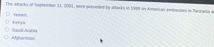 The attacks of September 11, 2001, were preceded by attacks in 1998 on American embassies in Tanzania a
Yemen.
Kenya.
Saudi Arabia.
Afghanistan.