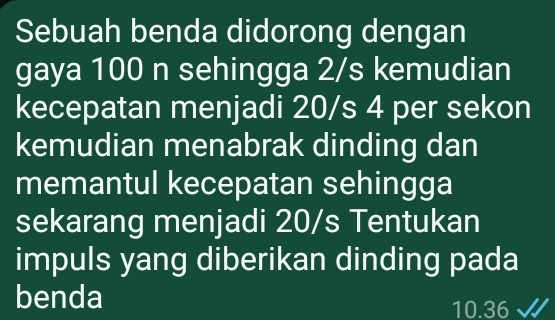 Sebuah benda didorong dengan 
gaya 100 n sehingga 2/s kemudian 
kecepatan menjadi 20/s 4 per sekon 
kemudian menabrak dinding dan 
memantul kecepatan sehingga 
sekarang menjadi 20/s Tentukan 
impuls yang diberikan dinding pada 
benda
10.36 √