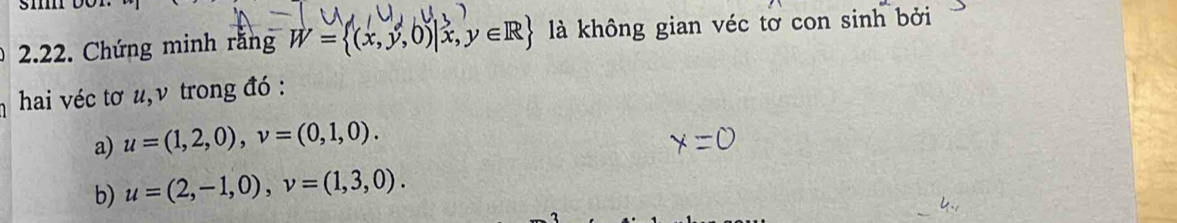 Chứng minh rằng W= (x,y,0)|x,y∈ R là không gian véc tơ con sinh bởi 
hai véc tơ u, ν trong đó : 
a) u=(1,2,0), v=(0,1,0). 
b) u=(2,-1,0), v=(1,3,0).