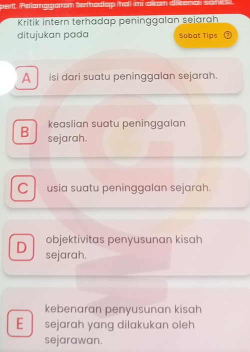 pertt. Pelanggaran terhadap hal ni akan dikena sank
Kritik intern terhadap peninggalan seiarah
ditujukan pada Sobat Tips
A isi dari suatu peninggalan sejarah.
keaslian suatu peninggalan
B sejarah.
C usia suatu peninggalan sejarah.
objektivitas penyusunan kisah
D sejarah.
kebenaran penyusunan kisah
E sejarah yang dilakukan oleh
sejarawan.