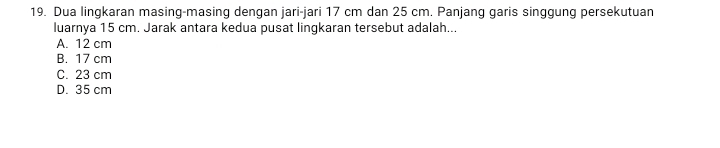 Dua lingkaran masing-masing dengan jari-jari 17 cm dan 25 cm. Panjang garis singgung persekutuan
luarnya 15 cm. Jarak antara kedua pusat lingkaran tersebut adalah...
A. 12 cm
B. 17 cm
C. 23 cm
D. 35 cm