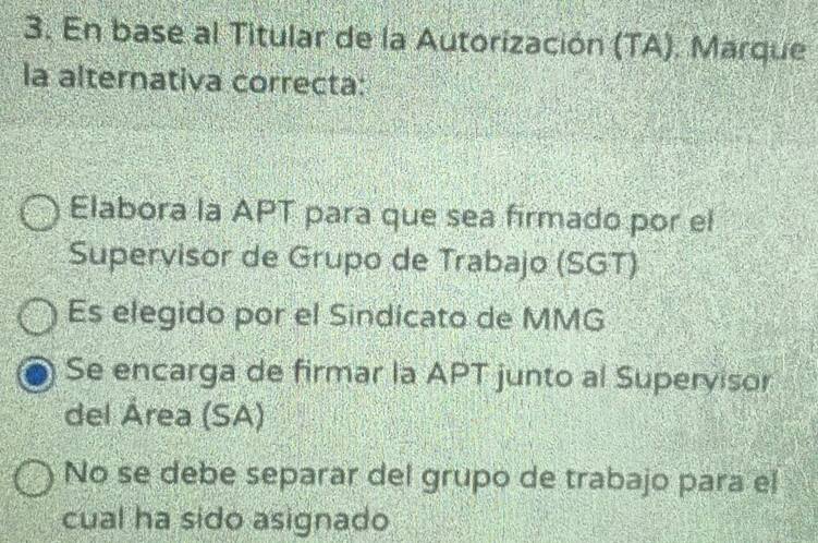 En base al Titular de la Autorización (TA). Marque
la alternativa correcta:
Elabora la APT para que sea firmado por el
Supervisor de Grupo de Trabajo (SGT)
Es elegido por el Sindicato de MMG
Se encarga de firmar la APT junto al Superyisor
del Área (SA)
No se debe separar del grupo de trabajo para el
cual ha sido asignado