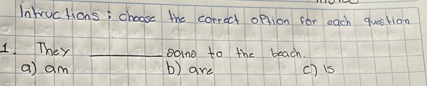 Intructions; choose the correct option for each qusH1oo
1. They _soind to the beach.
a) am b) are ch is