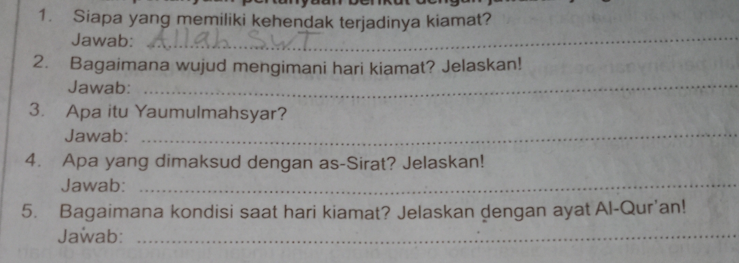 Siapa yang memiliki kehendak terjadinya kiamat? 
Jawab:_ 
2. Bagaimana wujud mengimani hari kiamat? Jelaskan! 
Jawab:_ 
3. Apa itu Yaumulmahsyar? 
Jawab:_ 
4. Apa yang dimaksud dengan as-Sirat? Jelaskan! 
Jawab:_ 
5. Bagaimana kondisi saat hari kiamat? Jelaskan dengan ayat Al-Qur'an! 
Jawab:_