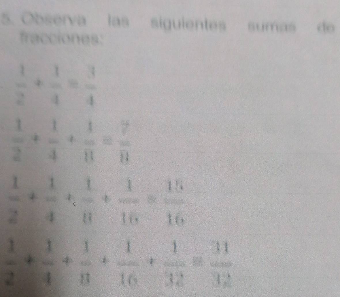 Observa las siguientes sumas de 
fracciones:
 1/2 + 1/4 = 3/4 
 1/2 + 1/4 + 1/8 = 7/8 
 1/2 + 1/4 + 1/8 + 1/16 = 15/16 
 1/2 + 1/4 + 1/8 + 1/16 + 1/32 = 31/32 