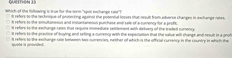 Which of the following is true for the term "spot exchange rate"?
It refers to the technique of protecting against the potential losses that result from adverse changes in exchange rates.
It refers to the simultaneous and instantaneous purchase and sale of a currency for a profit.
It refers to the exchange rates that require immediate settlement with delivery of the traded currency.
It refers to the practice of buying and selling a currency with the expectation that the value will change and result in a profi
It refers to the exchange rate between two currencies, neither of which is the official currency in the country in which the
quote is provided.