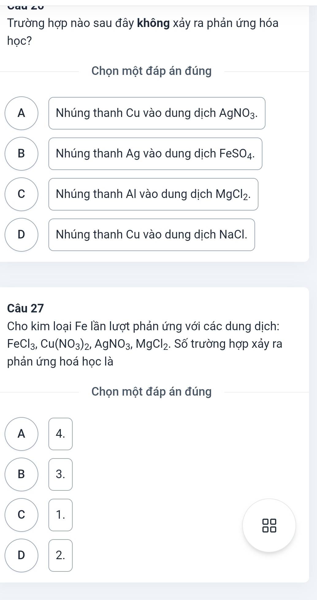 Trường hợp nào sau đây không xảy ra phản ứng hóa
học?
Chọn một đáp án đúng
A Nhúng thanh Cu vào dung dịch AgNO_3.
B Nhúng thanh Ag vào dung dịch Fe SC )4.
C Nhúng thanh Al vào dung dịch MgCl_2.
D Nhúng thanh Cu vào dung dịch NaCl.
Câu 27
Cho kim loại Fe lần lượt phản ứng với các dung dịch:
FeCl_3, Cu(NO_3)_2, AgNO_3, MgCl_2. Số trường hợp xảy ra
phản ứng hoá học là
Chọn một đáp án đúng
A 4.
B 3.
C 1.
□□
a n
D 2.