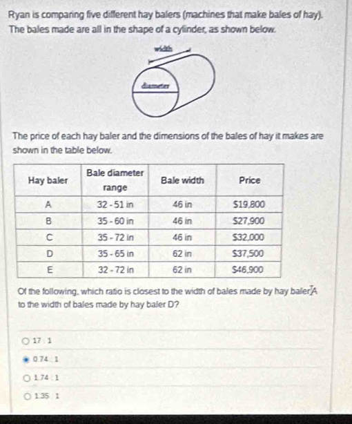 Ryan is comparing five different hay balers (machines that make bales of hay).
The bales made are all in the shape of a cylinder, as shown below.
width
diameter
The price of each hay baler and the dimensions of the bales of hay it makes are
shown in the table below.
Of the following, which ratio is closest to the width of bales made by hay baler A
to the width of bales made by hay baler D?
17 1
0.74 1
1 74 1
1.35 1