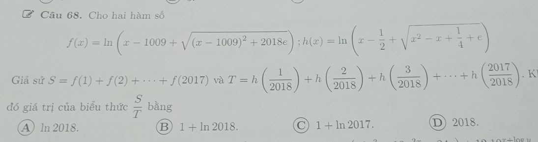 Cho hai hàm số
f(x)=ln (x-1009+sqrt((x-1009)^2)+2018e); h(x)=ln (x- 1/2 +sqrt(x^2-x+frac 1)4+e)
Giả sử S=f(1)+f(2)+·s +f(2017) và T=h( 1/2018 )+h( 2/2018 )+h( 3/2018 )+·s +h( 2017/2018 ). K
đó giá trị của biểu thức  S/T  bằng
A ln 2018. B 1+ln 2018. C 1+ln 2017.
D2018.